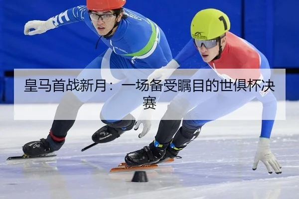 皇马首战新月：一场备受瞩目的世俱杯决赛